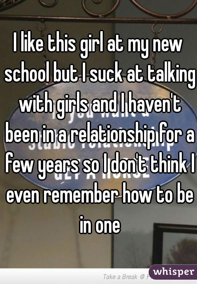 I like this girl at my new school but I suck at talking with girls and I haven't been in a relationship for a few years so I don't think I even remember how to be in one