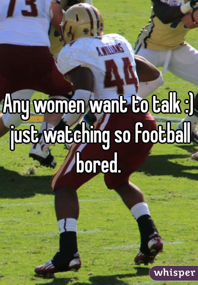 Any women want to talk :) just watching so football bored. 