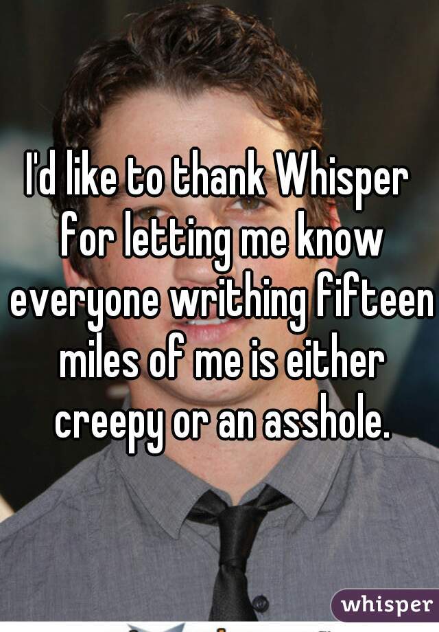 I'd like to thank Whisper for letting me know everyone writhing fifteen miles of me is either creepy or an asshole.
