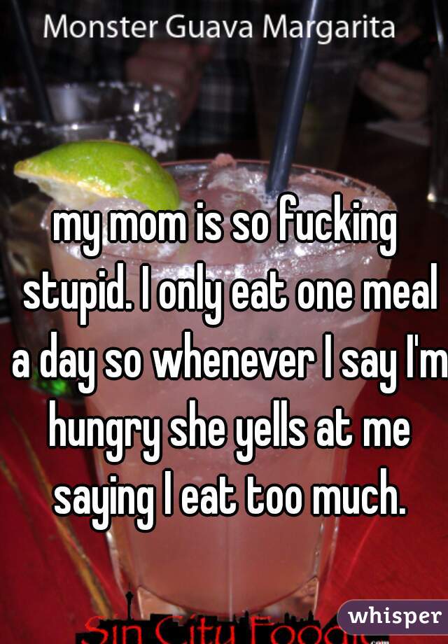 my mom is so fucking stupid. I only eat one meal a day so whenever I say I'm hungry she yells at me saying I eat too much.