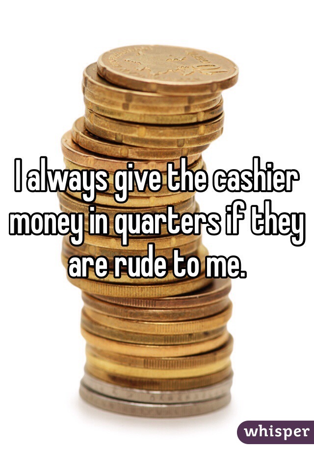 I always give the cashier money in quarters if they are rude to me.