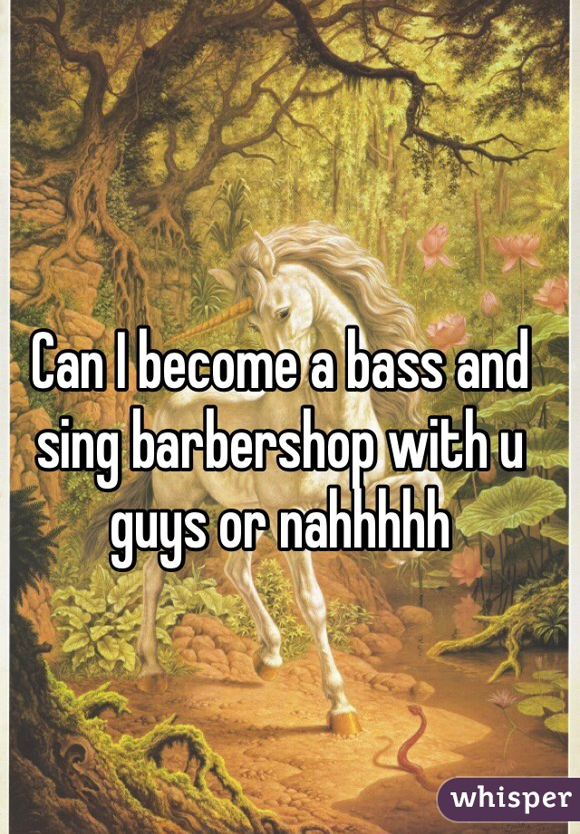 Can I become a bass and sing barbershop with u guys or nahhhhh