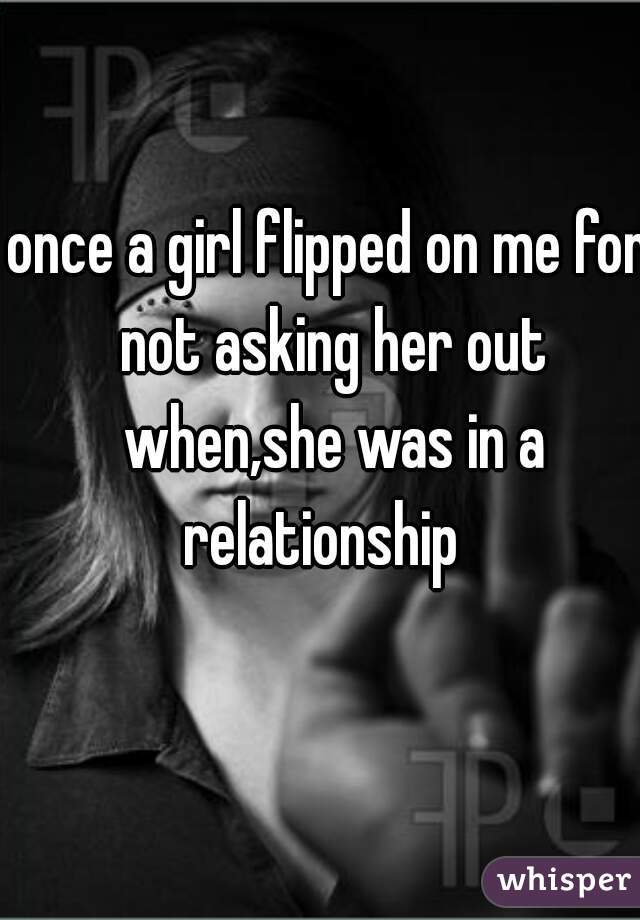 once a girl flipped on me for not asking her out when,she was in a relationship  