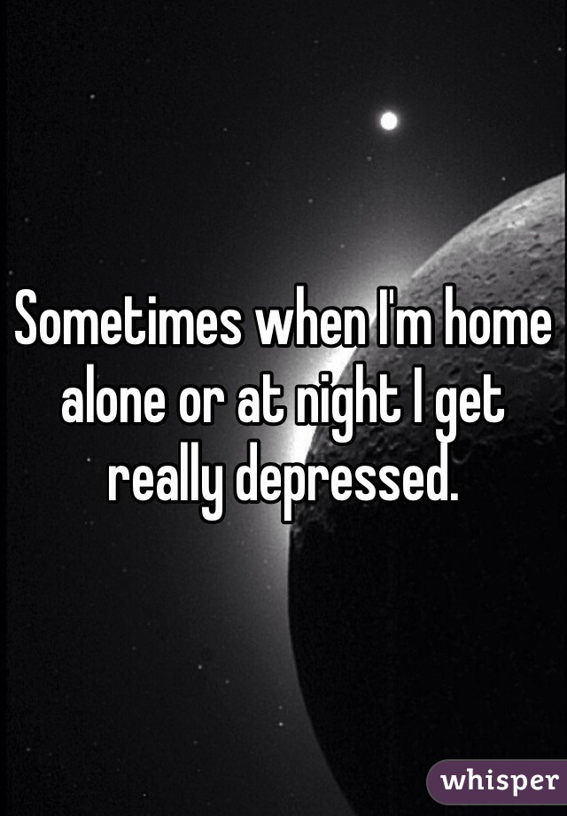 Sometimes when I'm home alone or at night I get really depressed.