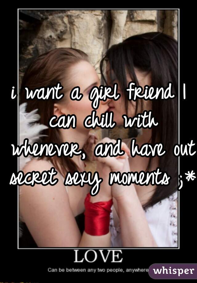i want a girl friend I can chill with whenever, and have out secret sexy moments ;*