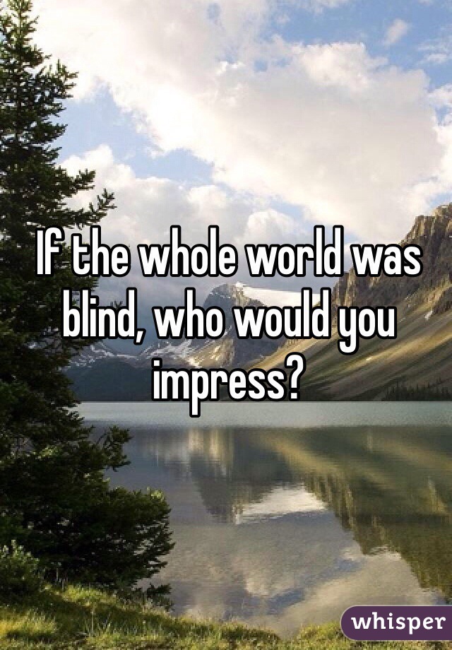 If the whole world was blind, who would you impress?