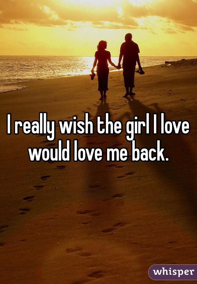 I really wish the girl I love would love me back.  