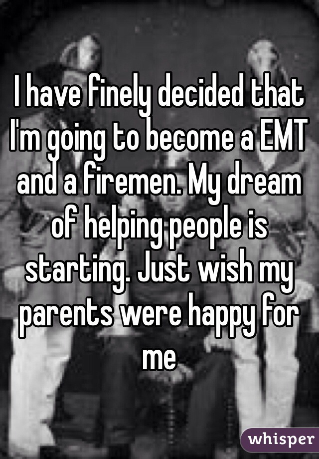 I have finely decided that I'm going to become a EMT and a firemen. My dream of helping people is starting. Just wish my parents were happy for me