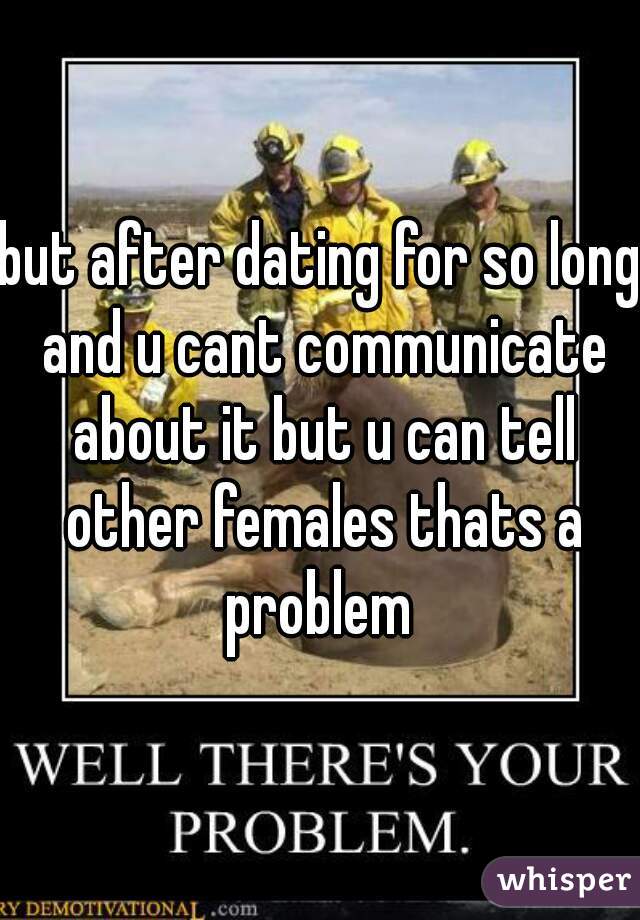 but after dating for so long and u cant communicate about it but u can tell other females thats a problem 