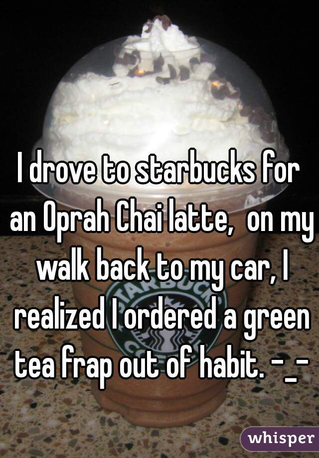 I drove to starbucks for an Oprah Chai latte,  on my walk back to my car, I realized I ordered a green tea frap out of habit. -_-