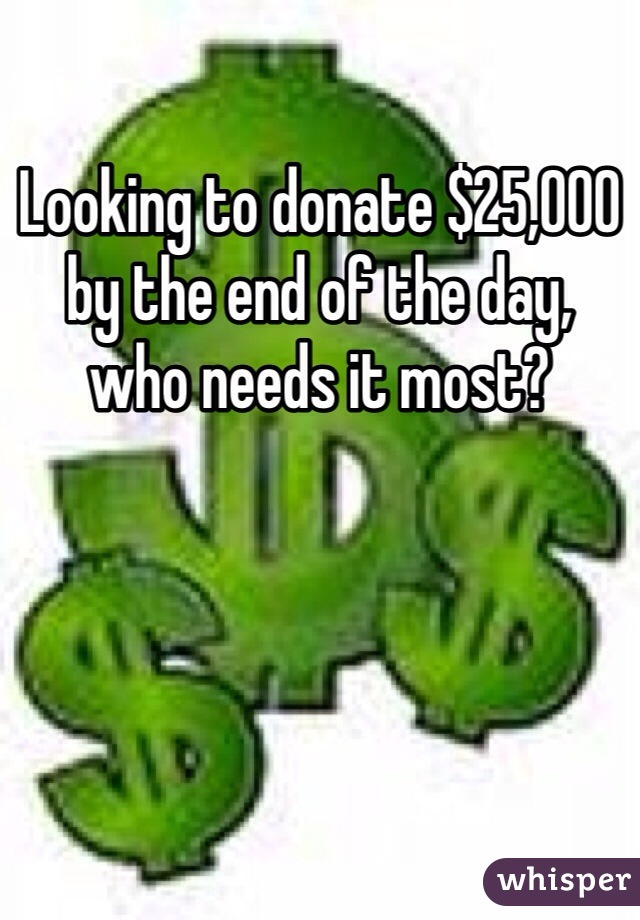 Looking to donate $25,000 by the end of the day, 
who needs it most?