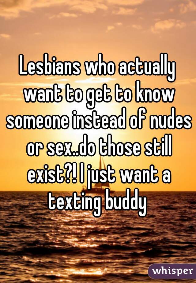 Lesbians who actually want to get to know someone instead of nudes or sex..do those still exist?! I just want a texting buddy 