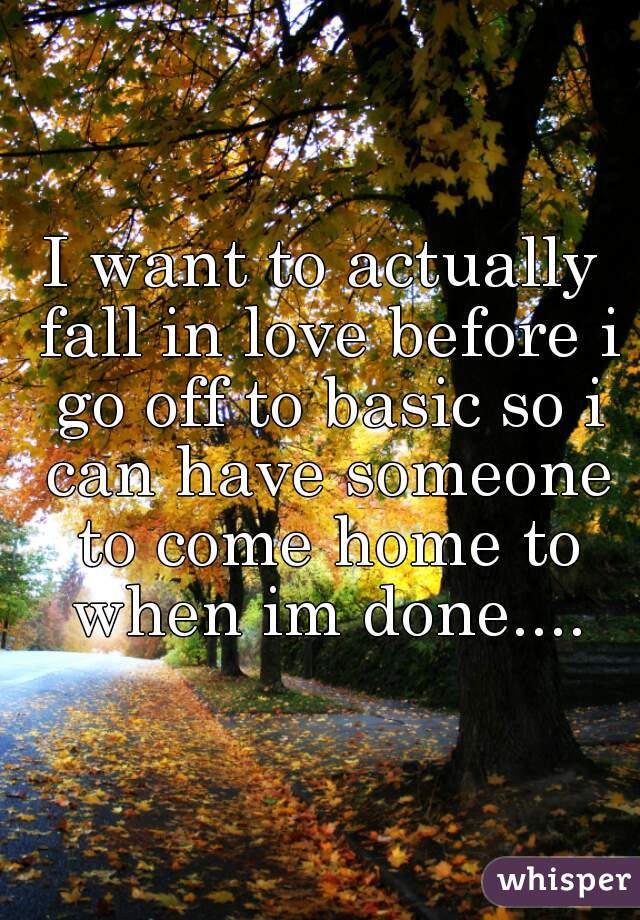 I want to actually fall in love before i go off to basic so i can have someone to come home to when im done....