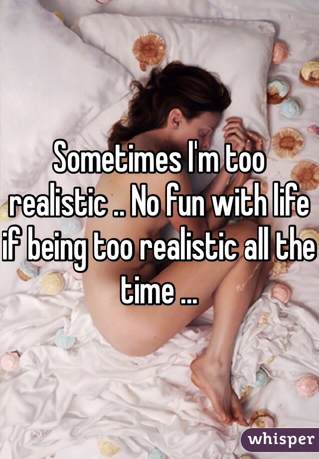 Sometimes I'm too realistic .. No fun with life if being too realistic all the time ... 
