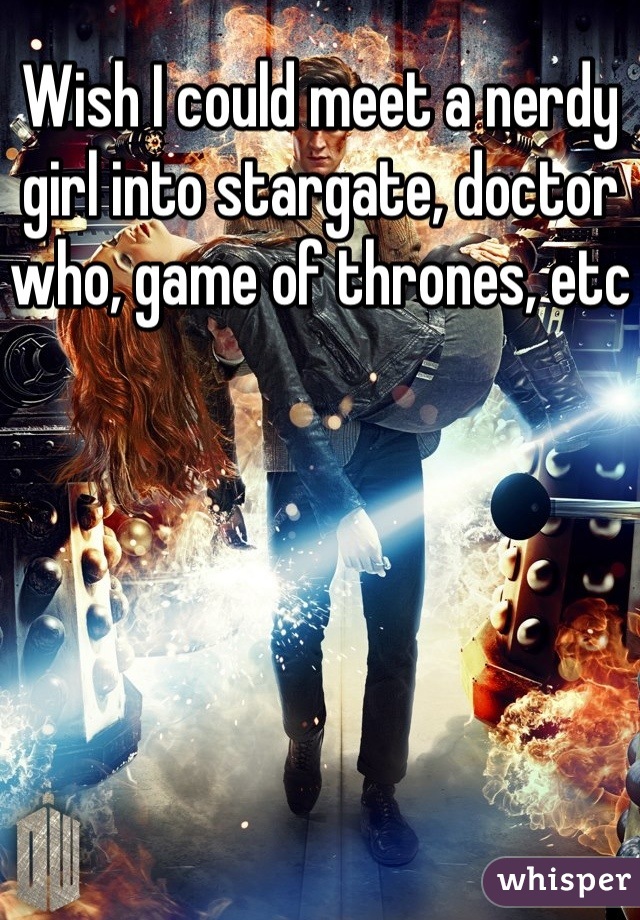 Wish I could meet a nerdy girl into stargate, doctor who, game of thrones, etc