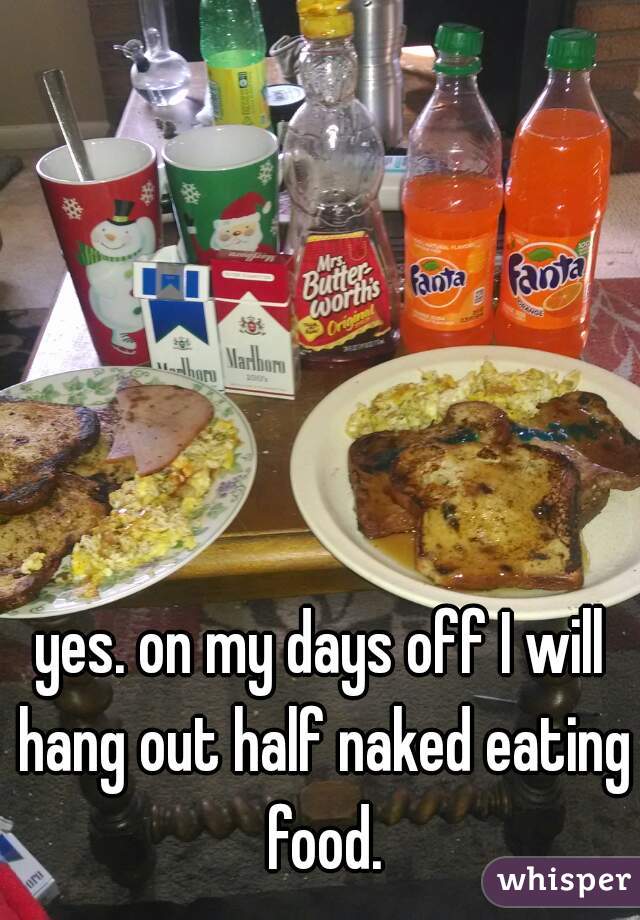 yes. on my days off I will hang out half naked eating food.