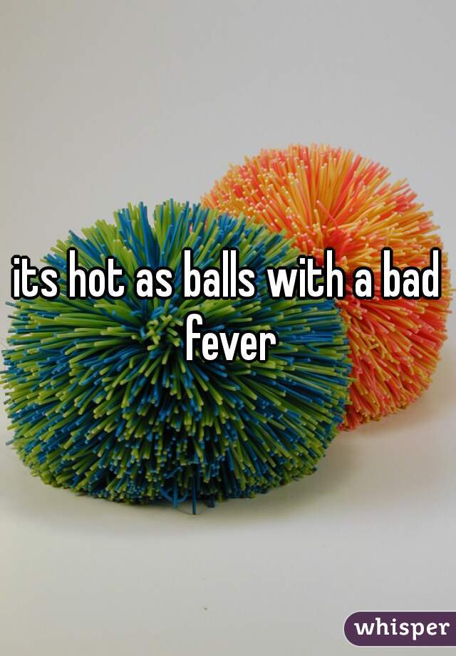 its hot as balls with a bad fever