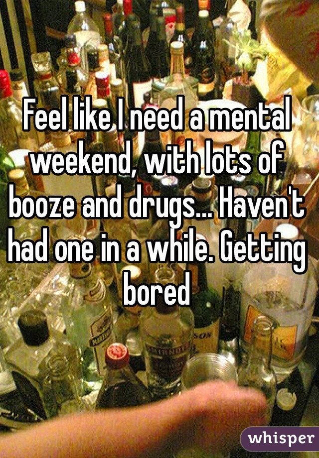 Feel like I need a mental weekend, with lots of booze and drugs... Haven't had one in a while. Getting bored 