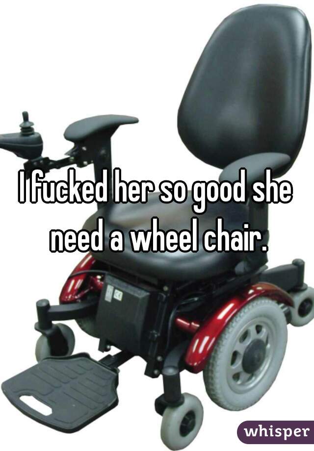 I fucked her so good she need a wheel chair.