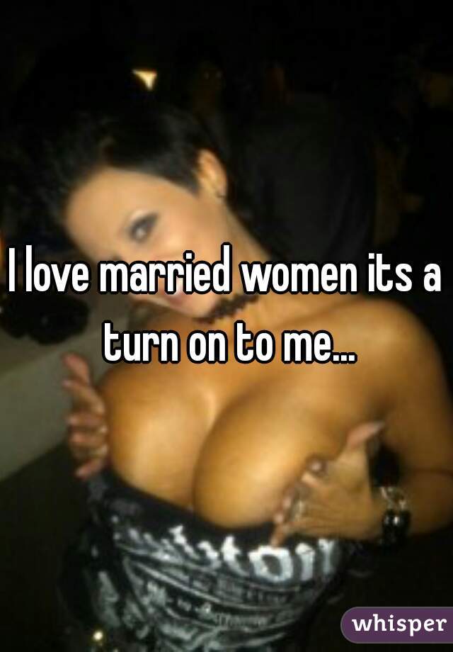 I love married women its a turn on to me...