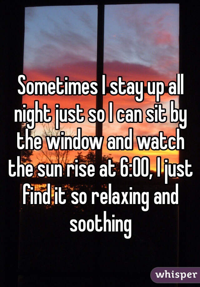 Sometimes I stay up all night just so I can sit by the window and watch the sun rise at 6:00, I just find it so relaxing and soothing 
