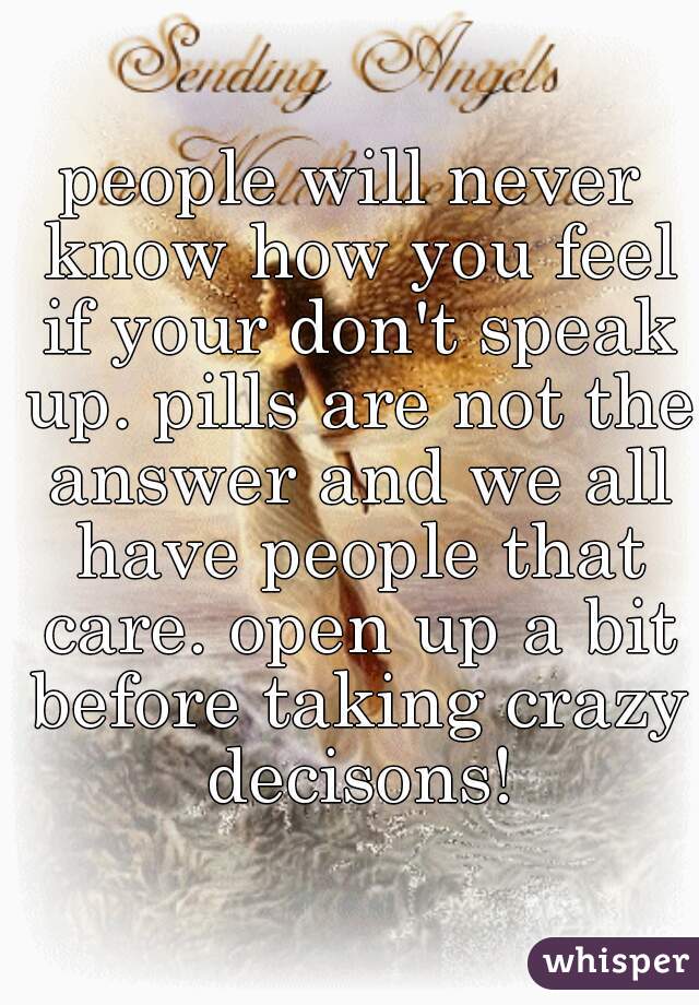 people will never know how you feel if your don't speak up. pills are not the answer and we all have people that care. open up a bit before taking crazy decisons!