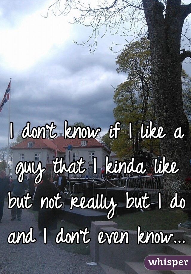 I don't know if I like a guy that I kinda like but not really but I do and I don't even know...