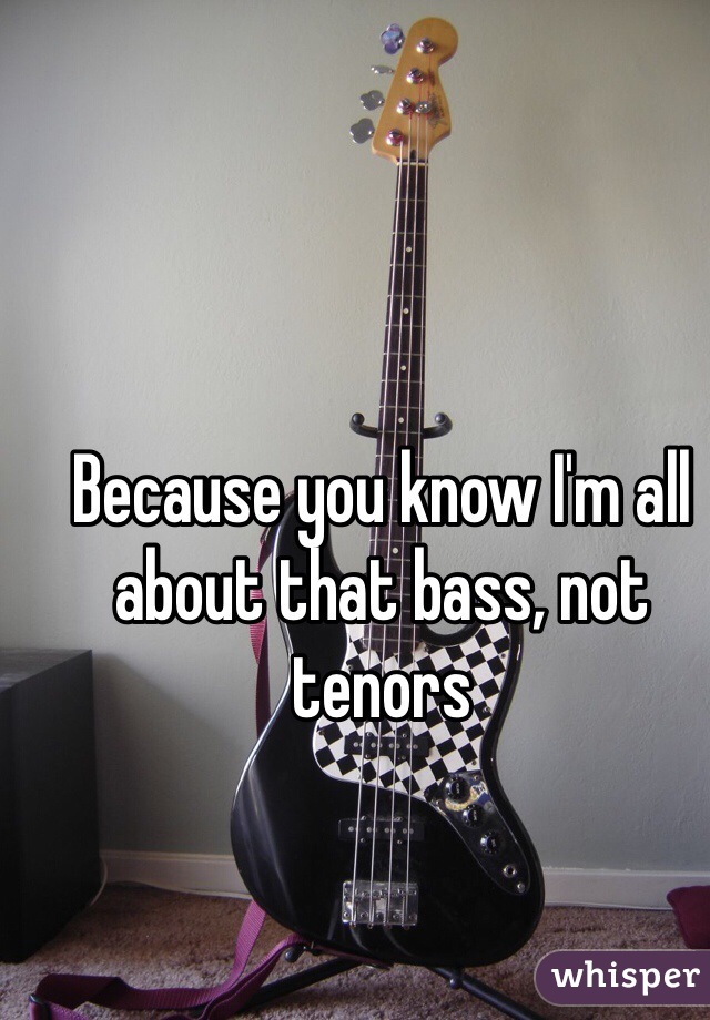 Because you know I'm all about that bass, not tenors