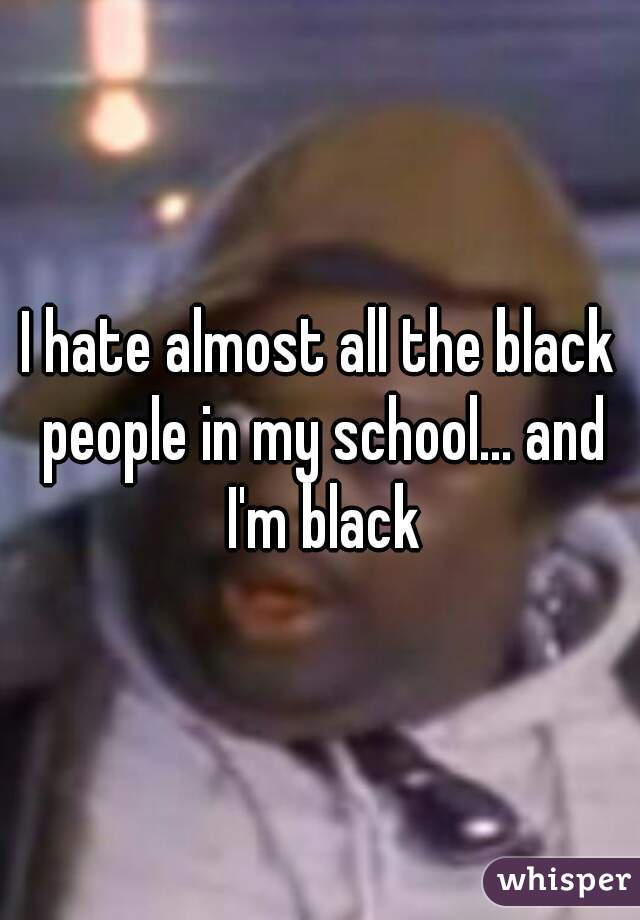 I hate almost all the black people in my school... and I'm black