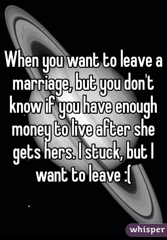 When you want to leave a marriage, but you don't know if you have enough money to live after she gets hers. I stuck, but I want to leave :(