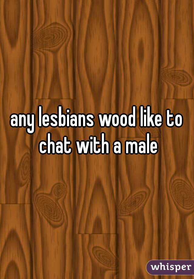 any lesbians wood like to chat with a male