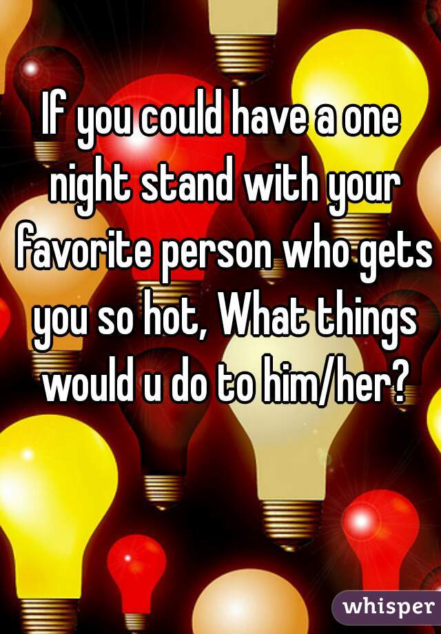 If you could have a one night stand with your favorite person who gets you so hot, What things would u do to him/her?