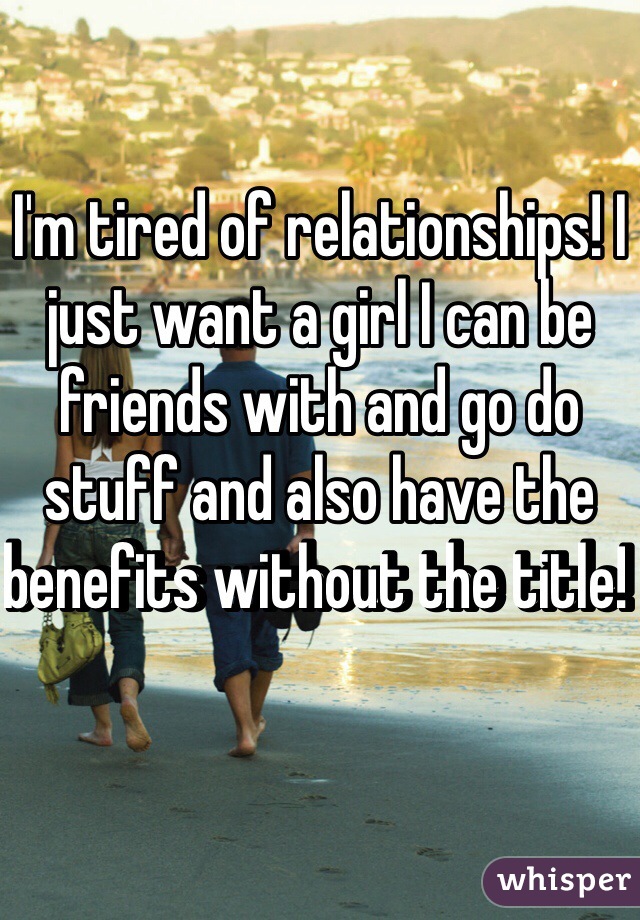 I'm tired of relationships! I just want a girl I can be friends with and go do stuff and also have the benefits without the title! 