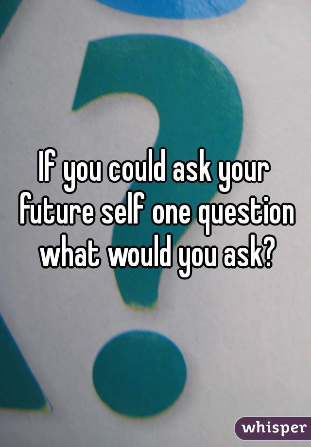 If you could ask your future self one question what would you ask?