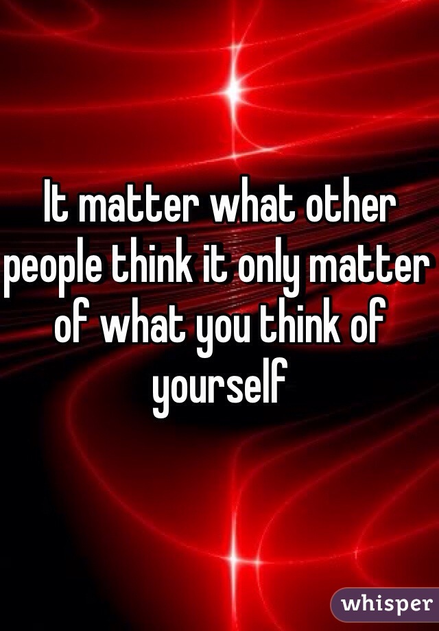 It matter what other people think it only matter of what you think of yourself