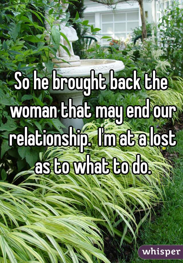 So he brought back the woman that may end our relationship.  I'm at a lost as to what to do.