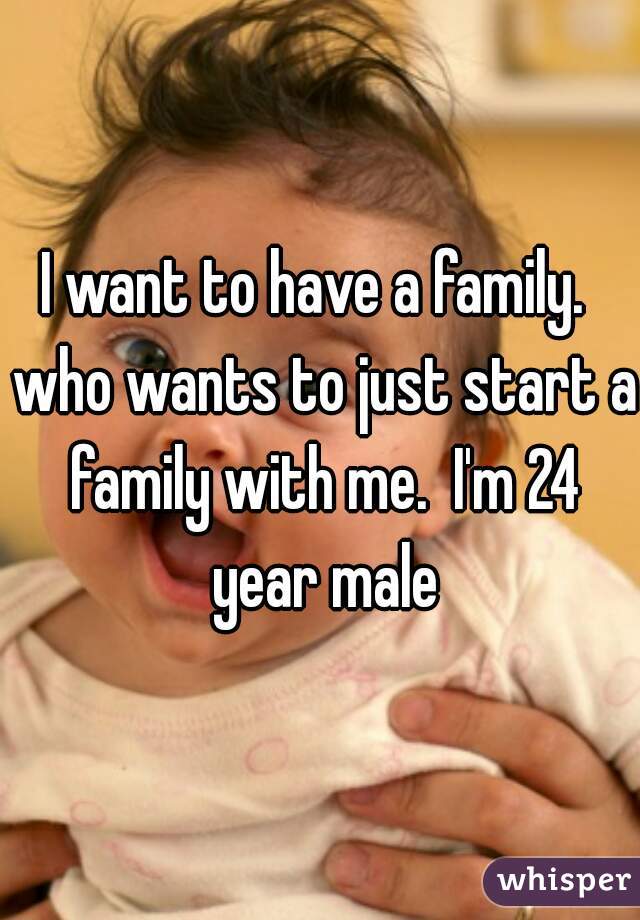 I want to have a family.  who wants to just start a family with me.  I'm 24 year male