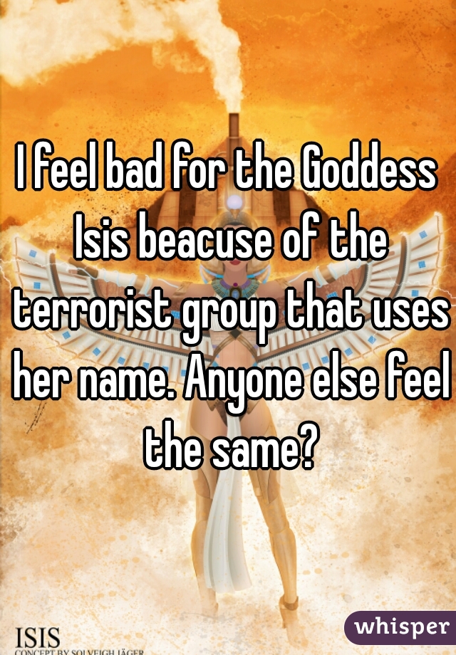 I feel bad for the Goddess Isis beacuse of the terrorist group that uses her name. Anyone else feel the same?