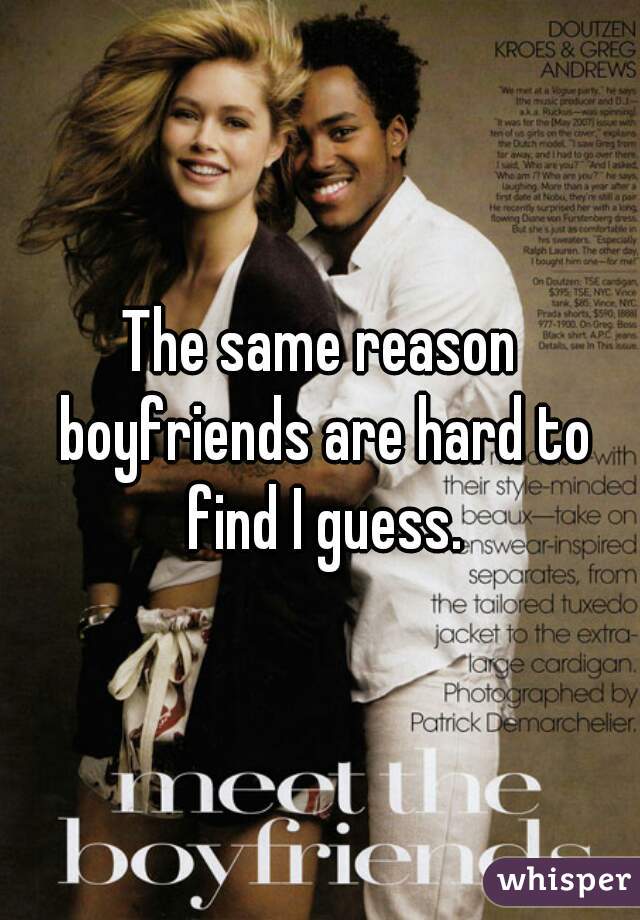 The same reason boyfriends are hard to find I guess.