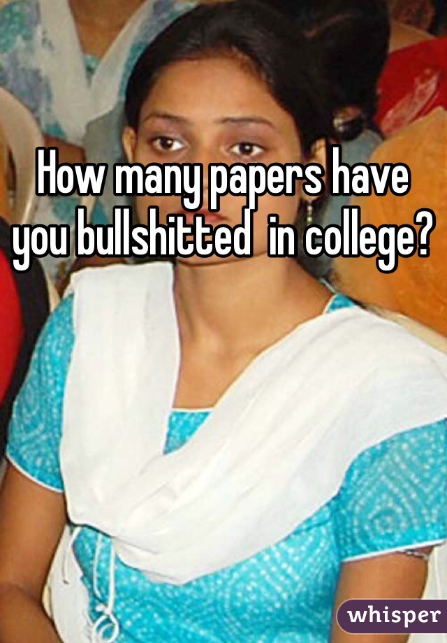 How many papers have you bullshitted  in college?