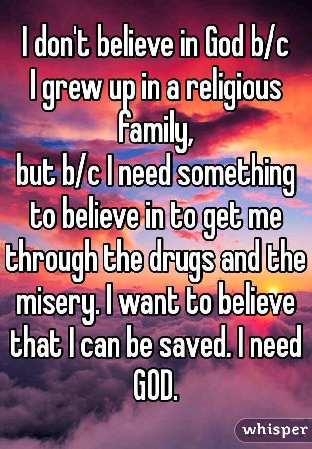 I don't believe in God b/c
I grew up in a religious family,
but b/c I need something to believe in to get me through the drugs and the misery. I want to believe that I can be saved. I need GOD.