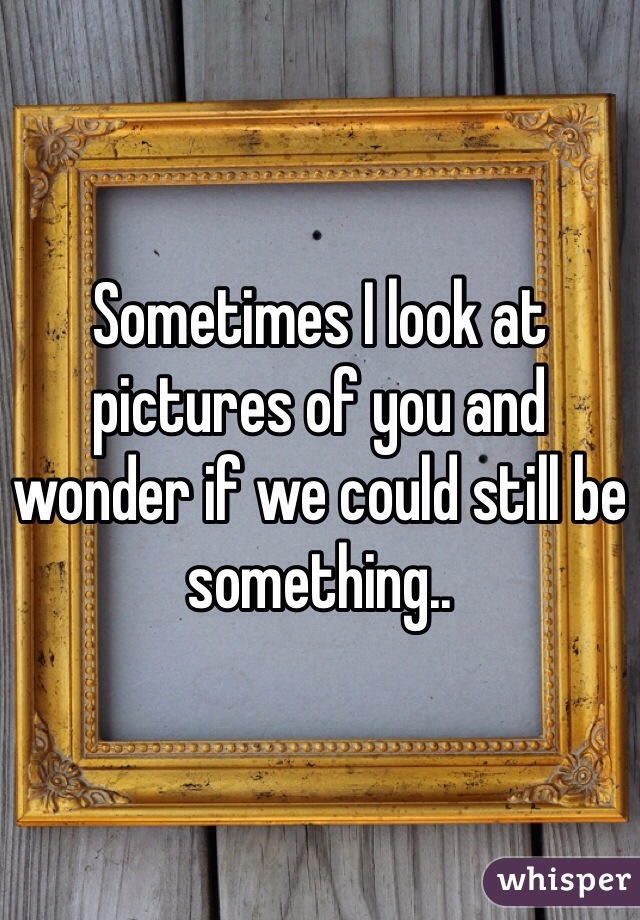 Sometimes I look at pictures of you and wonder if we could still be something..