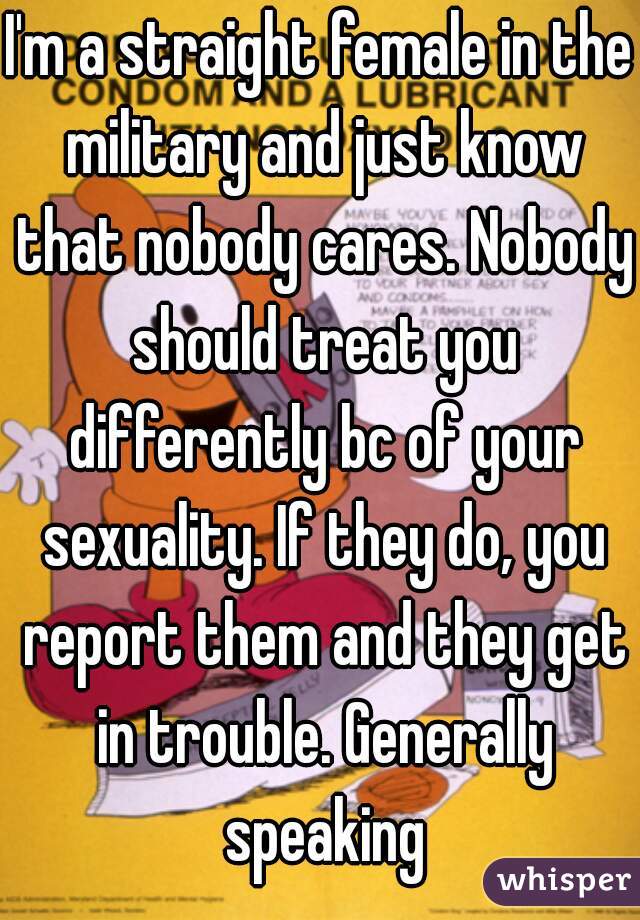 I'm a straight female in the military and just know that nobody cares. Nobody should treat you differently bc of your sexuality. If they do, you report them and they get in trouble. Generally speaking