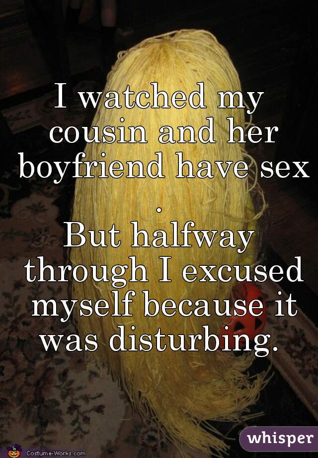 I watched my cousin and her boyfriend have sex . 

But halfway through I excused myself because it was disturbing. 