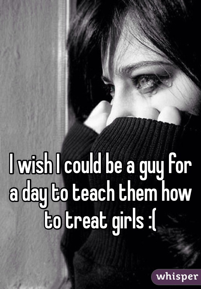 I wish I could be a guy for a day to teach them how to treat girls :( 