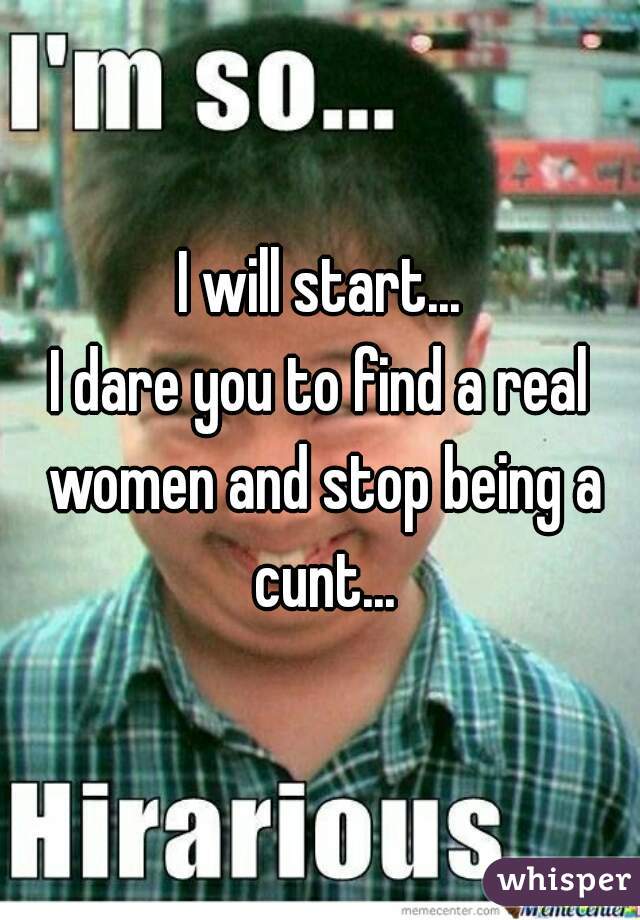 I will start...

I dare you to find a real women and stop being a cunt...