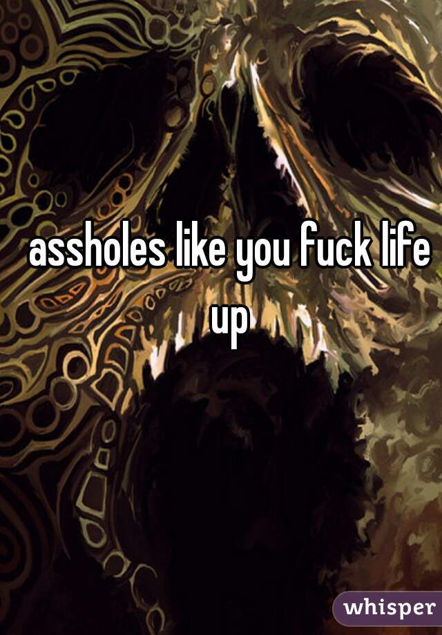 assholes like you fuck life up 