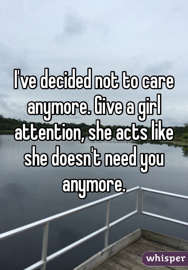 I've decided not to care anymore. Give a girl attention, she acts like she doesn't need you anymore. 