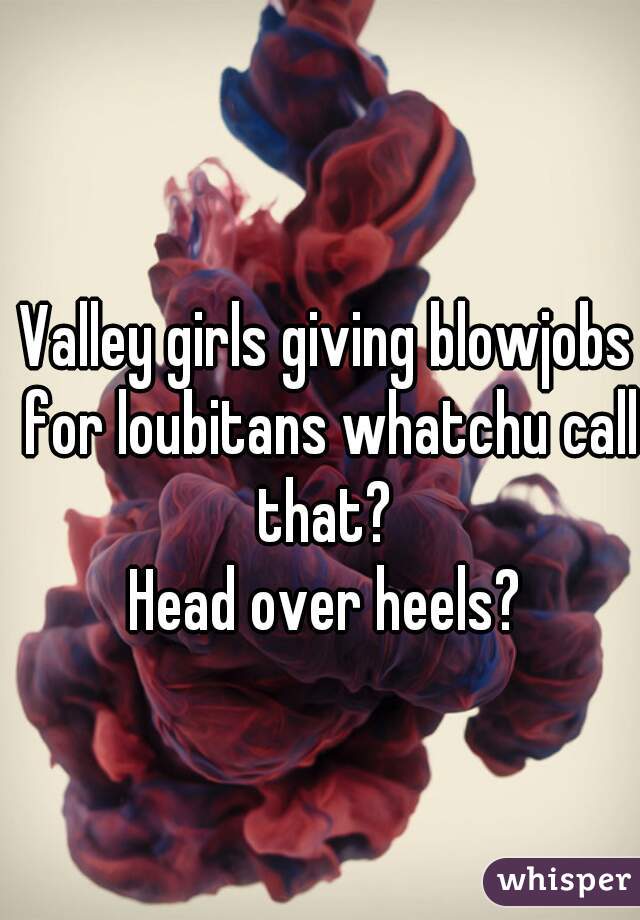 Valley girls giving blowjobs for loubitans whatchu call that? 
Head over heels?