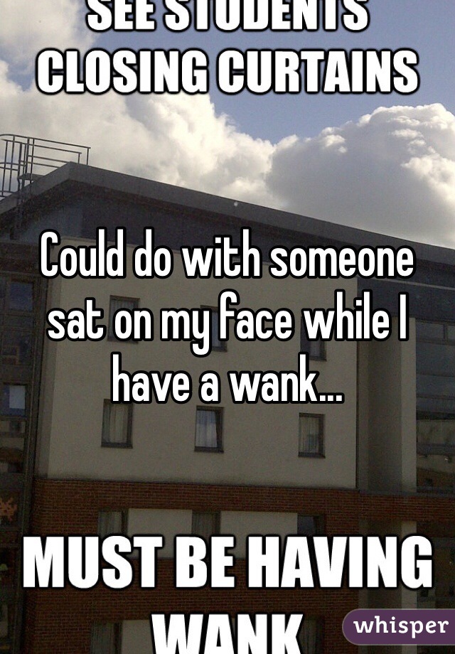 Could do with someone sat on my face while I have a wank...